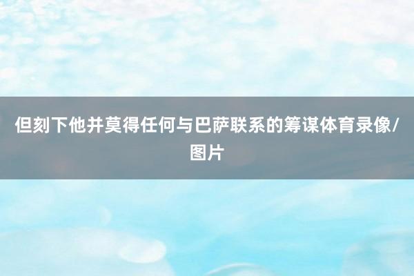 但刻下他并莫得任何与巴萨联系的筹谋体育录像/图片
