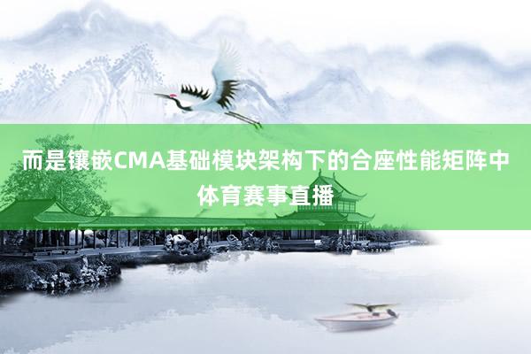 而是镶嵌CMA基础模块架构下的合座性能矩阵中体育赛事直播