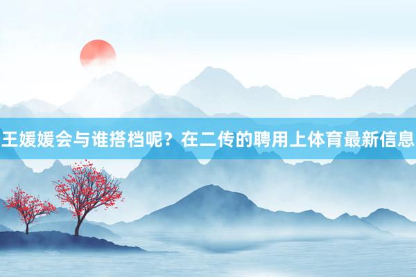王媛媛会与谁搭档呢？在二传的聘用上体育最新信息