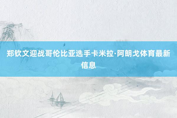 郑钦文迎战哥伦比亚选手卡米拉·阿朗戈体育最新信息