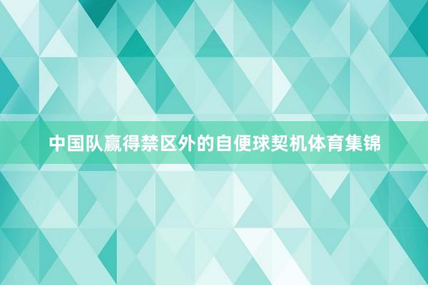 中国队赢得禁区外的自便球契机体育集锦