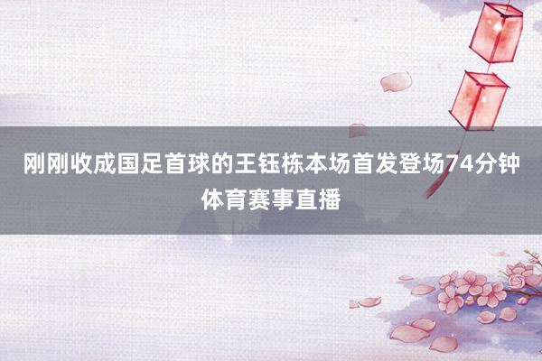 刚刚收成国足首球的王钰栋本场首发登场74分钟体育赛事直播
