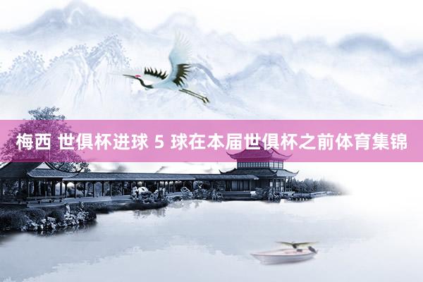 梅西 世俱杯进球 5 球在本届世俱杯之前体育集锦
