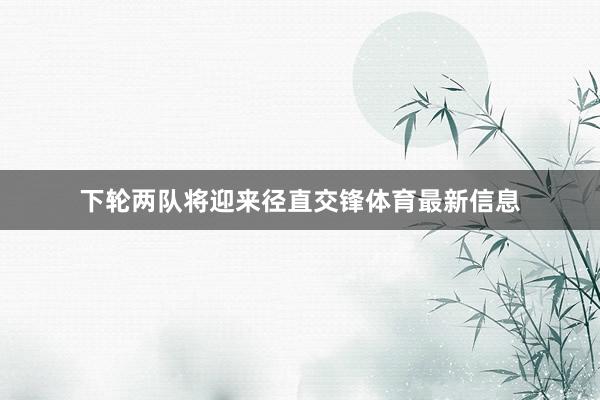 下轮两队将迎来径直交锋体育最新信息