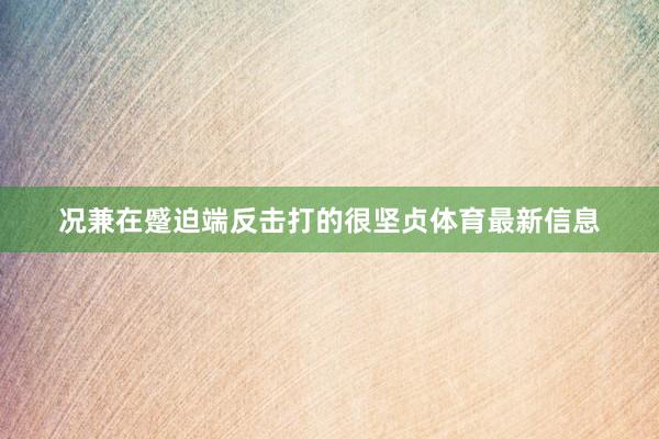 况兼在蹙迫端反击打的很坚贞体育最新信息
