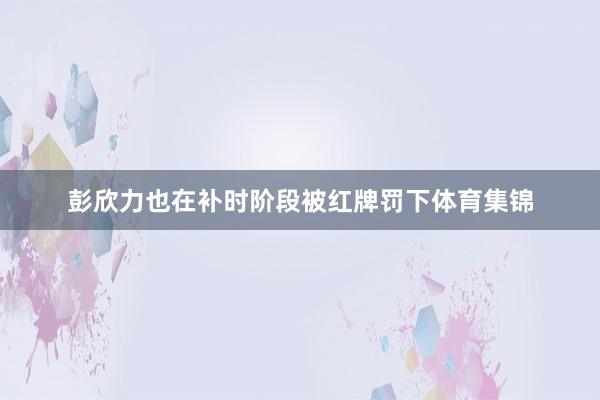 彭欣力也在补时阶段被红牌罚下体育集锦