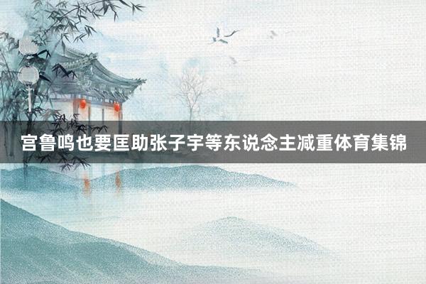 宫鲁鸣也要匡助张子宇等东说念主减重体育集锦