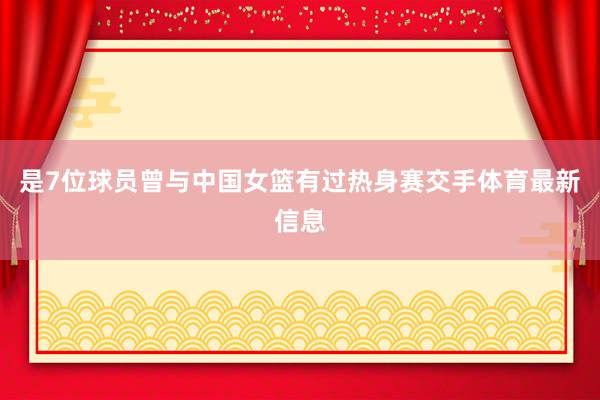 是7位球员曾与中国女篮有过热身赛交手体育最新信息