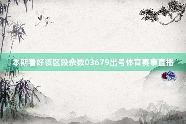 本期看好该区段余数03679出号体育赛事直播
