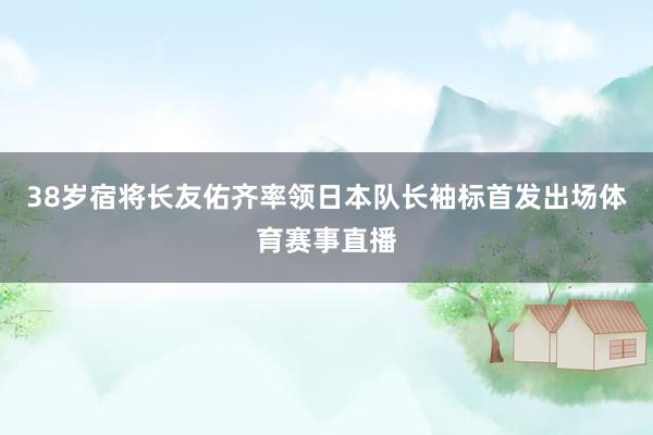38岁宿将长友佑齐率领日本队长袖标首发出场体育赛事直播