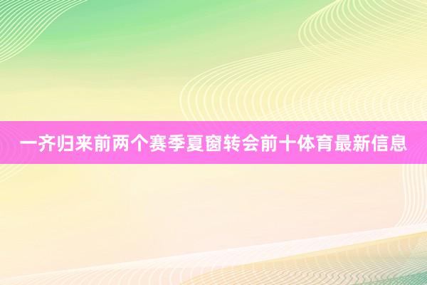 一齐归来前两个赛季夏窗转会前十体育最新信息