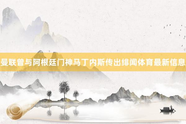 曼联曾与阿根廷门神马丁内斯传出绯闻体育最新信息
