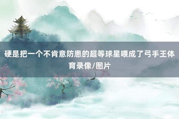 硬是把一个不肯意防患的超等球星喂成了弓手王体育录像/图片