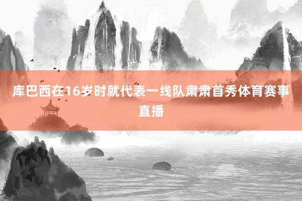 库巴西在16岁时就代表一线队肃肃首秀体育赛事直播