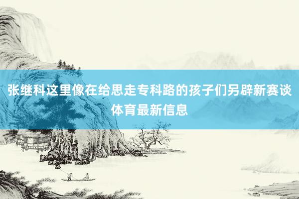 张继科这里像在给思走专科路的孩子们另辟新赛谈体育最新信息