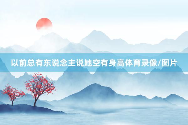 以前总有东说念主说她空有身高体育录像/图片
