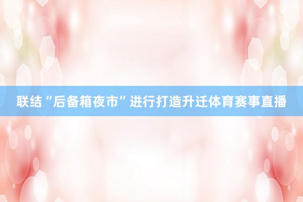 联结“后备箱夜市”进行打造升迁体育赛事直播