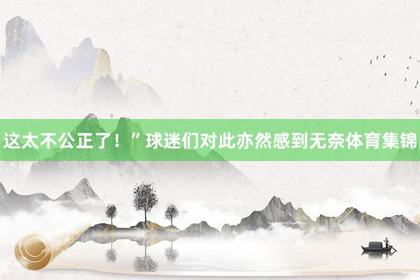这太不公正了！”球迷们对此亦然感到无奈体育集锦