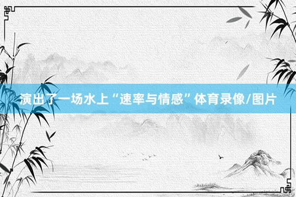 演出了一场水上“速率与情感”体育录像/图片