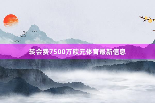 转会费7500万欧元体育最新信息