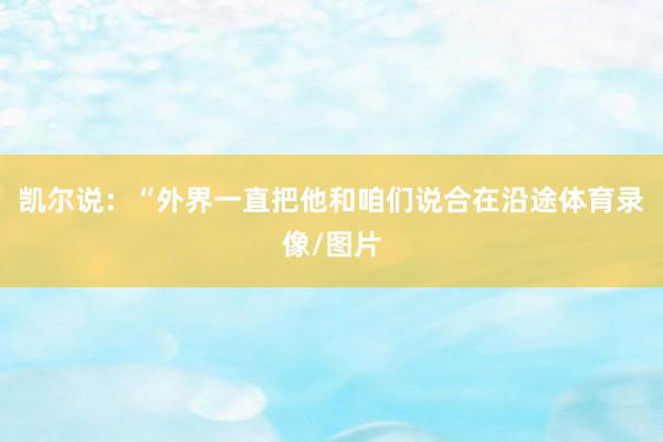 凯尔说：“外界一直把他和咱们说合在沿途体育录像/图片