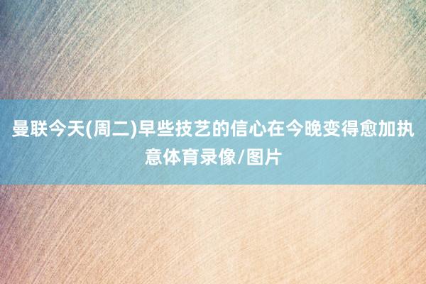 曼联今天(周二)早些技艺的信心在今晚变得愈加执意体育录像/图