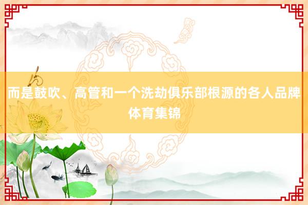 而是鼓吹、高管和一个洗劫俱乐部根源的各人品牌体育集锦