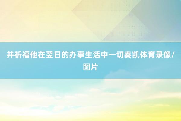 并祈福他在翌日的办事生活中一切奏凯体育录像/图片