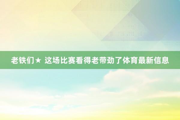 老铁们★ 这场比赛看得老带劲了体育最新信息
