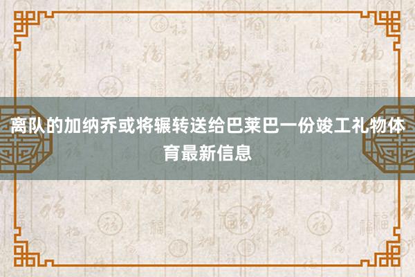 离队的加纳乔或将辗转送给巴莱巴一份竣工礼物体育最新信息