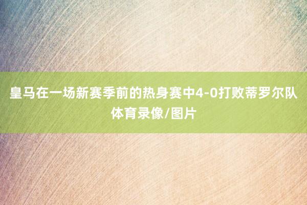 皇马在一场新赛季前的热身赛中4-0打败蒂罗尔队体育录像/图片