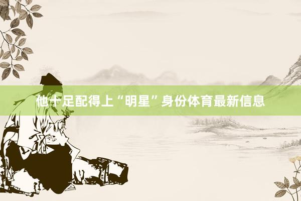 他十足配得上“明星”身份体育最新信息