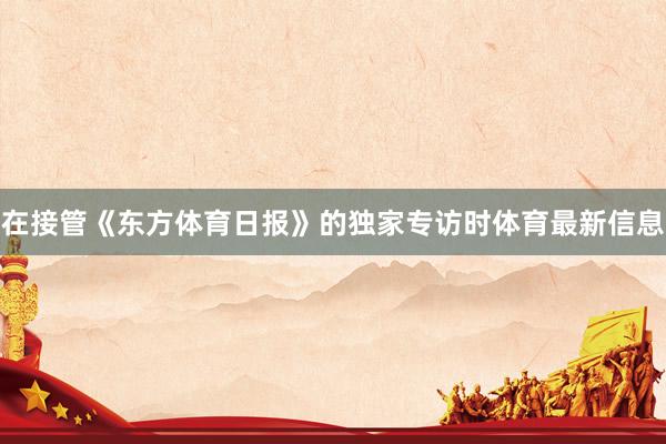 在接管《东方体育日报》的独家专访时体育最新信息