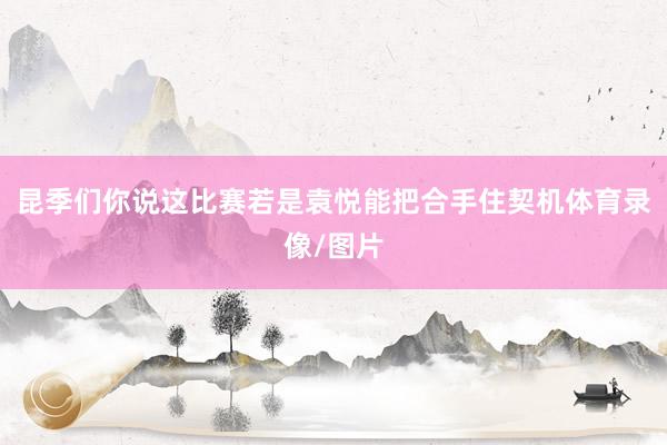 昆季们你说这比赛若是袁悦能把合手住契机体育录像/图片