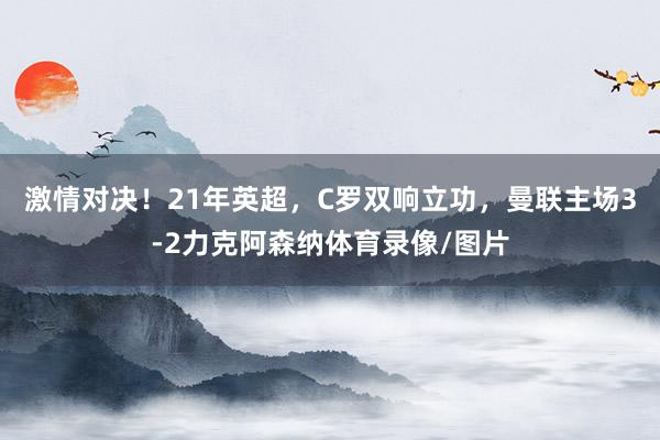 激情对决！21年英超，C罗双响立功，曼联主场3-2力克阿森纳