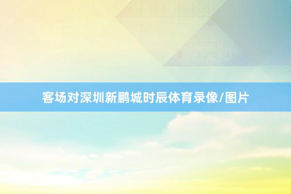 客场对深圳新鹏城时辰体育录像/图片