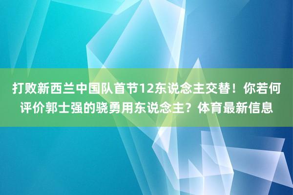 打败新西兰中国队首节12东说念主交替！你若何评价郭士强的骁勇用东说念主？体育最新信息