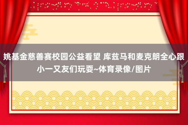 姚基金慈善赛校园公益看望 库兹马和麦克朗全心跟小一又友们玩耍~体育录像/图片