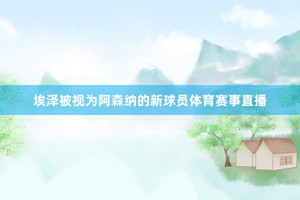 埃泽被视为阿森纳的新球员体育赛事直播