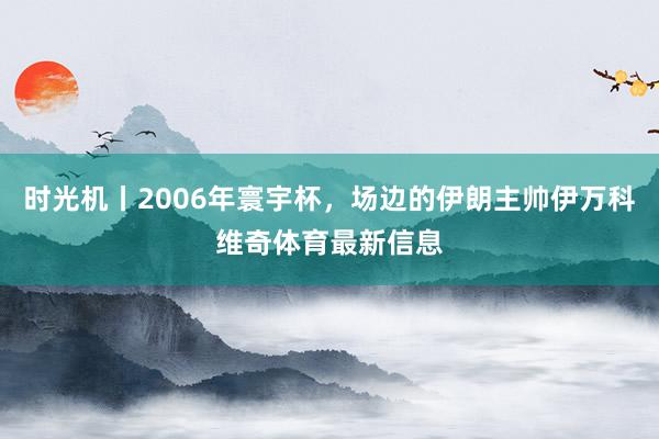 时光机丨2006年寰宇杯，场边的伊朗主帅伊万科维奇体育最新信
