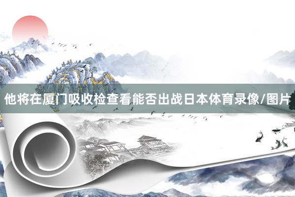 他将在厦门吸收检查看能否出战日本体育录像/图片