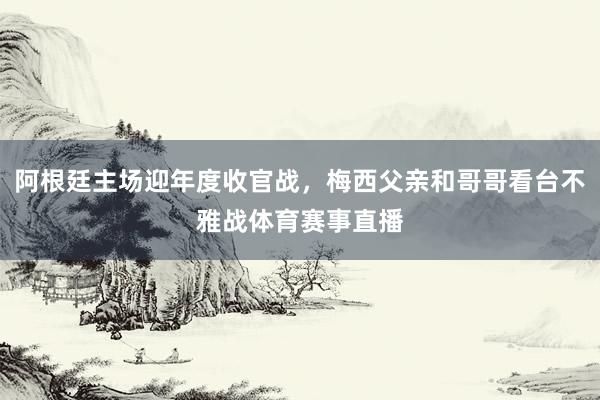 阿根廷主场迎年度收官战，梅西父亲和哥哥看台不雅战体育赛事直播
