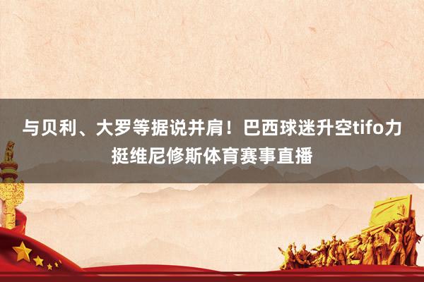 与贝利、大罗等据说并肩！巴西球迷升空tifo力挺维尼修斯体育
