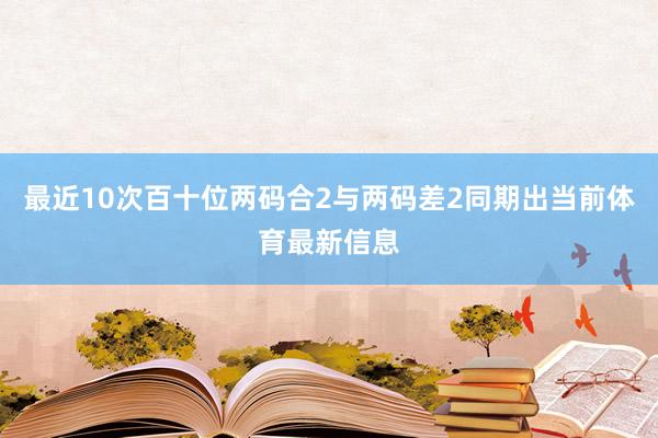 最近10次百十位两码合2与两码差2同期出当前体育最新信息