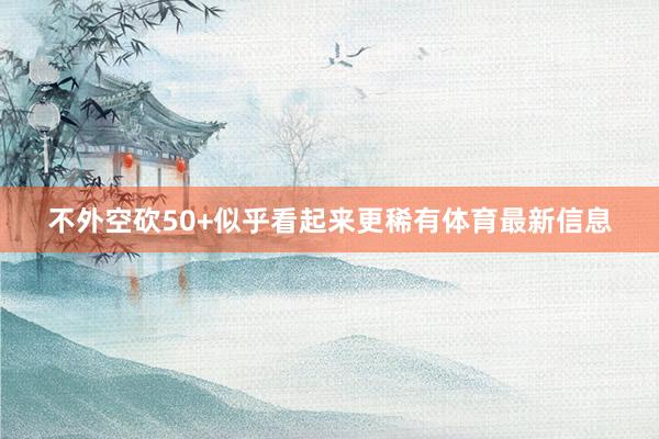 不外空砍50+似乎看起来更稀有体育最新信息