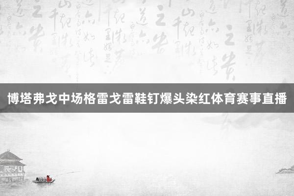 博塔弗戈中场格雷戈雷鞋钉爆头染红体育赛事直播