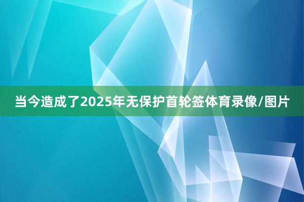 当今造成了2025年无保护首轮签体育录像/图片