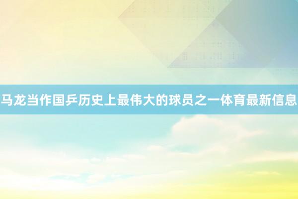 马龙当作国乒历史上最伟大的球员之一体育最新信息