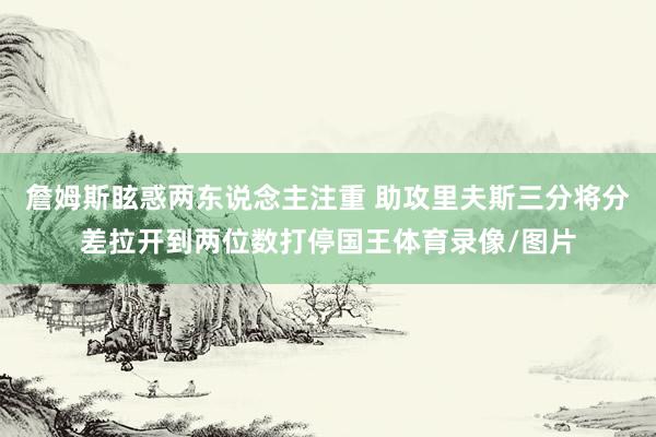 詹姆斯眩惑两东说念主注重 助攻里夫斯三分将分差拉开到两位数打