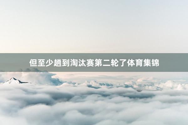 但至少趟到淘汰赛第二轮了体育集锦